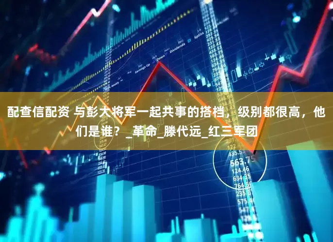 配查信配资 与彭大将军一起共事的搭档，级别都很高，他们是谁？_革命_滕代远_红三军团