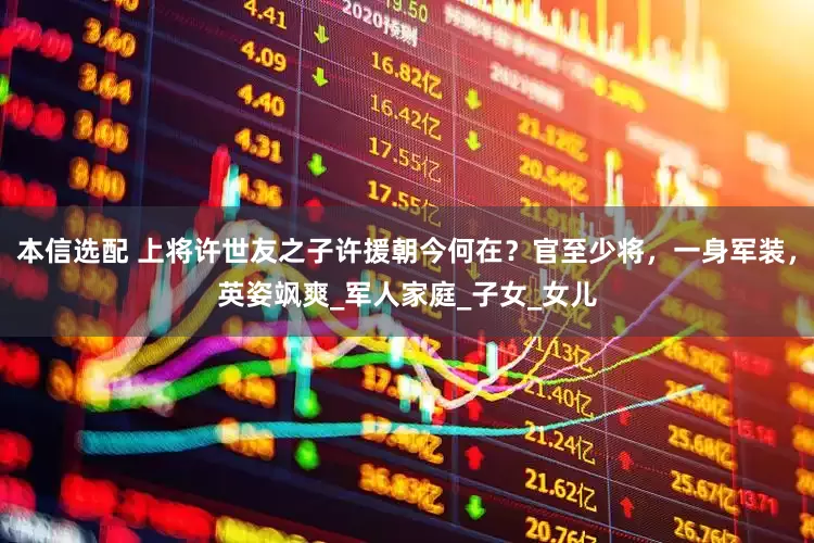 本信选配 上将许世友之子许援朝今何在？官至少将，一身军装，英姿飒爽_军人家庭_子女_女儿