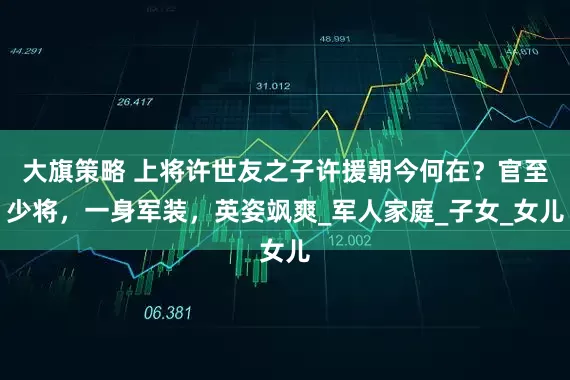 大旗策略 上将许世友之子许援朝今何在？官至少将，一身军装，英姿飒爽_军人家庭_子女_女儿