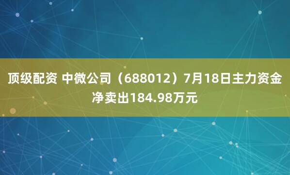 顶级配资 中微公司（688012）7月18日主力资金净卖出184.98万元