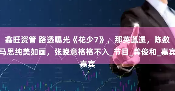 鑫旺资管 路透曝光《花少7》，那英邋遢，陈数马思纯美如画，张晚意格格不入_节目_龚俊和_嘉宾