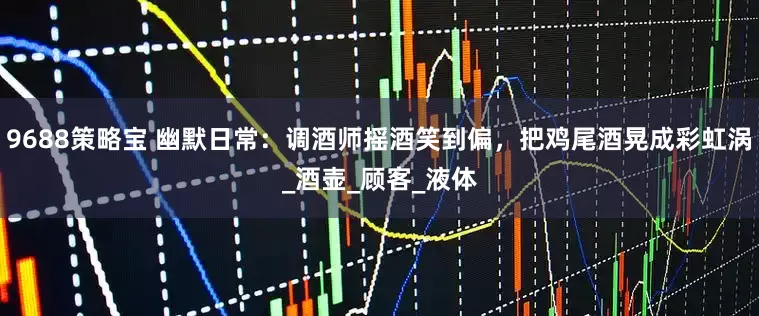 9688策略宝 幽默日常：调酒师摇酒笑到偏，把鸡尾酒晃成彩虹涡_酒壶_顾客_液体
