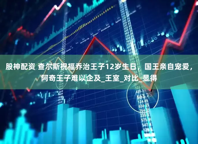 股神配资 查尔斯祝福乔治王子12岁生日，国王亲自宠爱，阿奇王子难以企及_王室_对比_显得