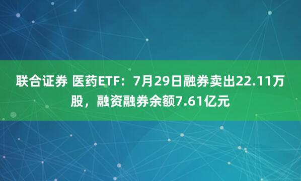 联合证券 医药ETF：7月29日融券卖出22.11万股，融资融券余额7.61亿元