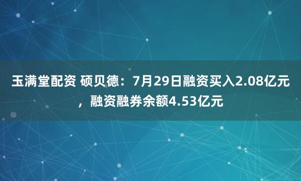 玉满堂配资 硕贝德：7月29日融资买入2.08亿元，融资融券余额4.53亿元