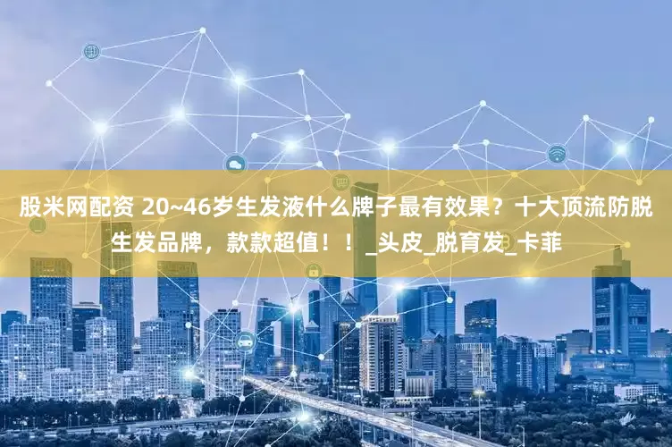 股米网配资 20~46岁生发液什么牌子最有效果？十大顶流防脱生发品牌，款款超值！！_头皮_脱育发_卡菲
