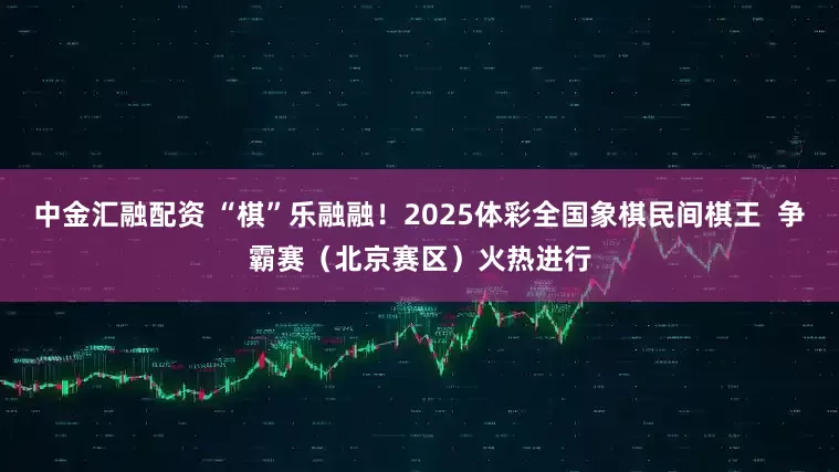 中金汇融配资 “棋”乐融融！2025体彩全国象棋民间棋王  争霸赛（北京赛区）火热进行
