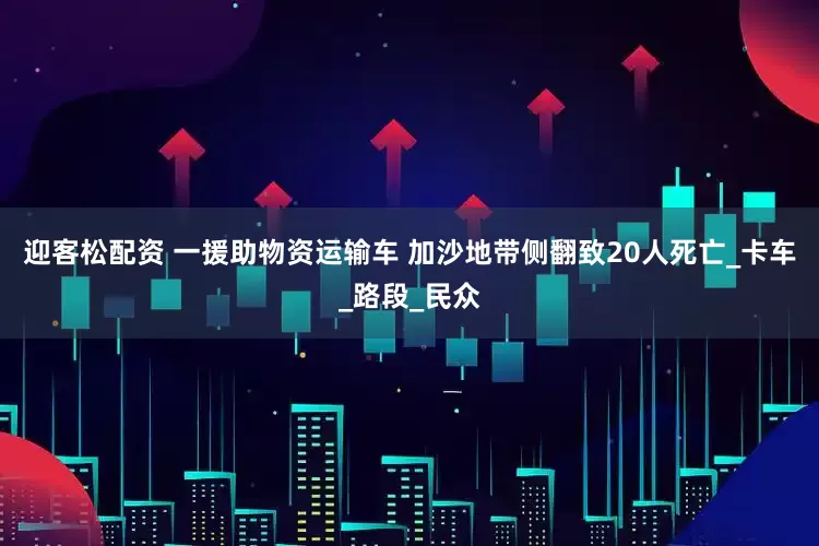 迎客松配资 一援助物资运输车 加沙地带侧翻致20人死亡_卡车_路段_民众