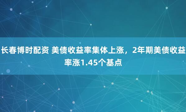 长春博时配资 美债收益率集体上涨，2年期美债收益率涨1.45个基点