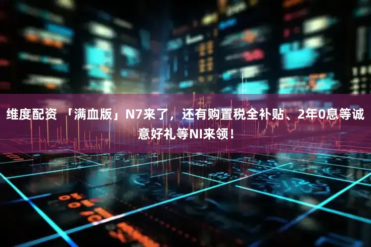 维度配资 「满血版」N7来了，还有购置税全补贴、2年0息等诚意好礼等NI来领！
